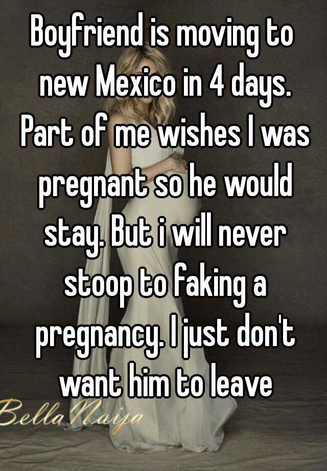 Boyfriend is moving to new Mexico in 4 days. Part of me wishes I was pregnant so he would stay. But i will never stoop to faking a pregnancy. I just don't want him to leave