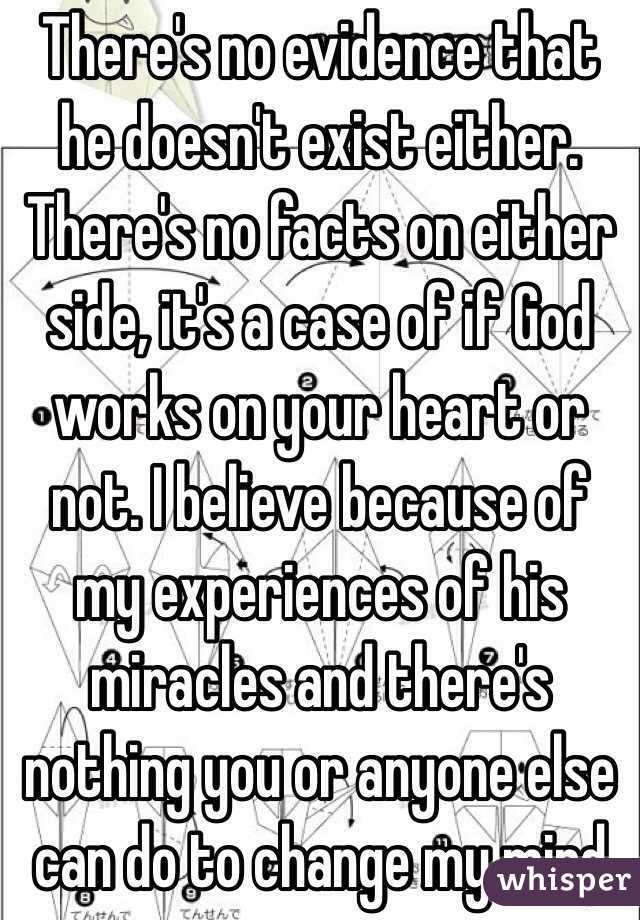 There's no evidence that he doesn't exist either. There's no facts on either side, it's a case of if God works on your heart or not. I believe because of my experiences of his miracles and there's nothing you or anyone else can do to change my mind