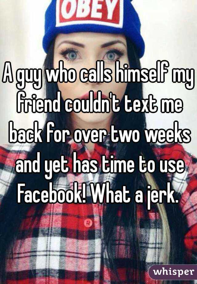 A guy who calls himself my friend couldn't text me back for over two weeks and yet has time to use Facebook! What a jerk. 