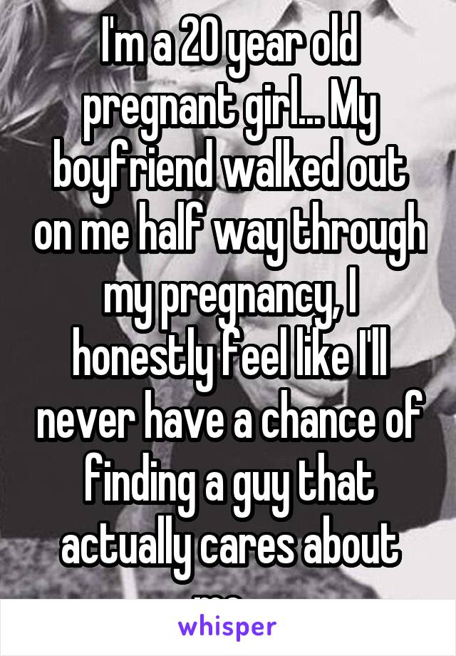 I'm a 20 year old pregnant girl... My boyfriend walked out on me half way through my pregnancy, I honestly feel like I'll never have a chance of finding a guy that actually cares about me.. 