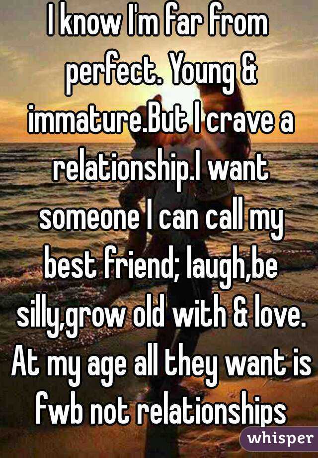 I know I'm far from perfect. Young & immature.But I crave a relationship.I want someone I can call my best friend; laugh,be silly,grow old with & love. At my age all they want is fwb not relationships