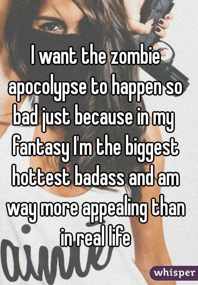  I want the zombie apocolypse to happen so bad just because in my  fantasy I'm the biggest hottest badass and am way more appealing than in real life