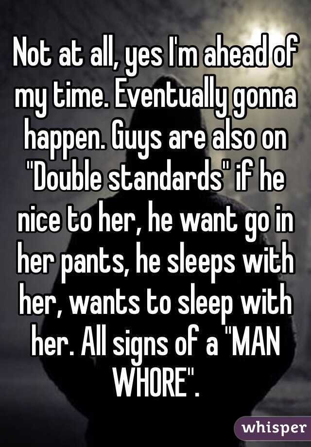 Not at all, yes I'm ahead of my time. Eventually gonna happen. Guys are also on "Double standards" if he nice to her, he want go in her pants, he sleeps with her, wants to sleep with her. All signs of a "MAN WHORE".