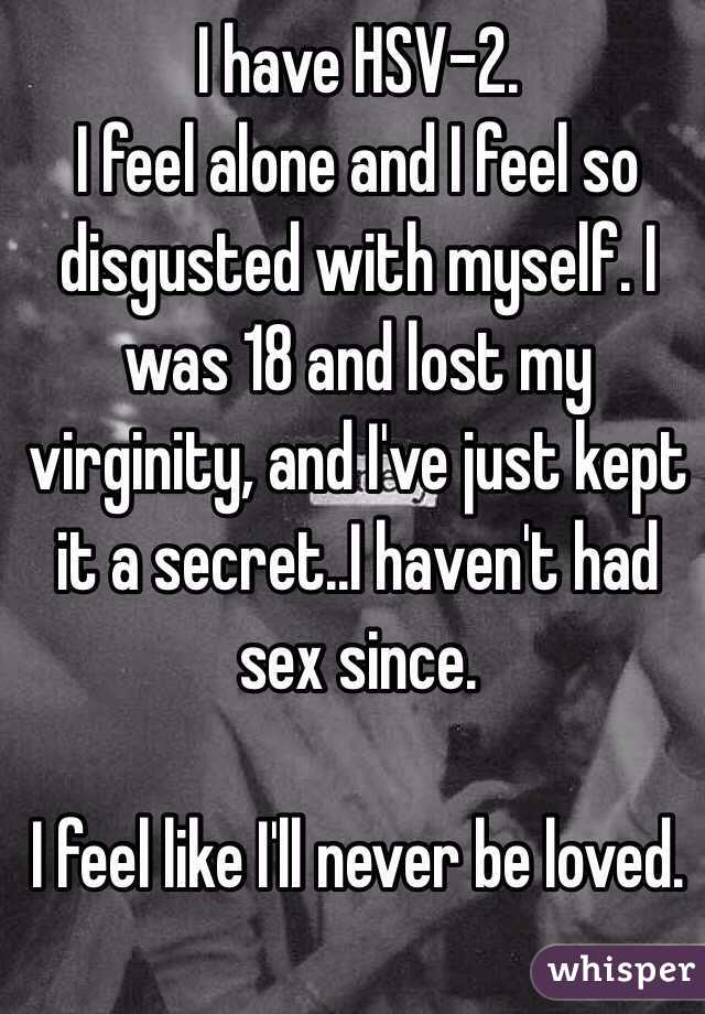 I have HSV-2. 
I feel alone and I feel so disgusted with myself. I was 18 and lost my virginity, and I've just kept it a secret..I haven't had sex since. 

I feel like I'll never be loved. 