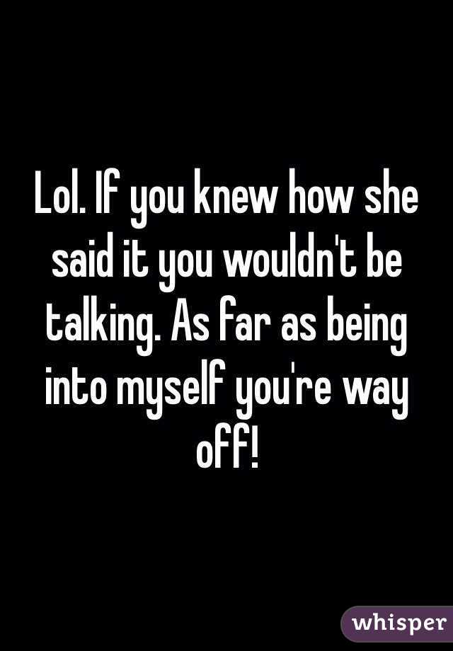 Lol. If you knew how she said it you wouldn't be talking. As far as being into myself you're way off! 