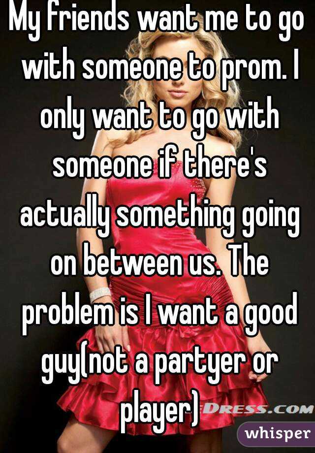 My friends want me to go with someone to prom. I only want to go with someone if there's actually something going on between us. The problem is I want a good guy(not a partyer or player)