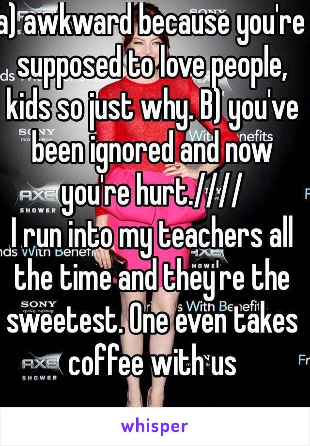 a) awkward because you're supposed to love people, kids so just why. B) you've been ignored and now you're hurt.//// 
I run into my teachers all the time and they're the sweetest. One even takes coffee with us