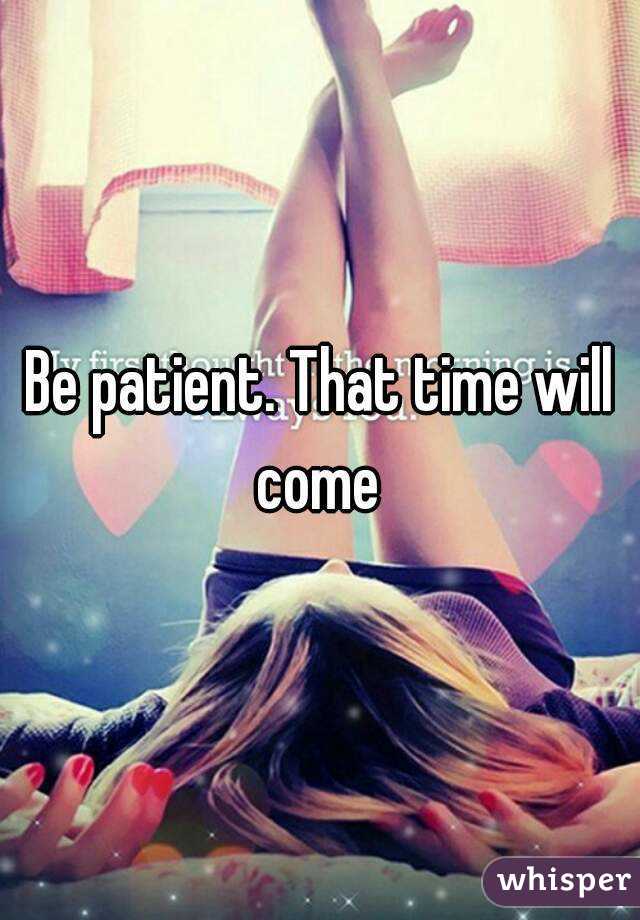 Be patient. That time will come 