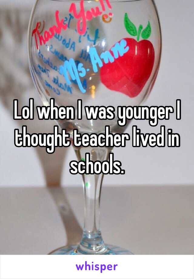 Lol when I was younger I thought teacher lived in schools.