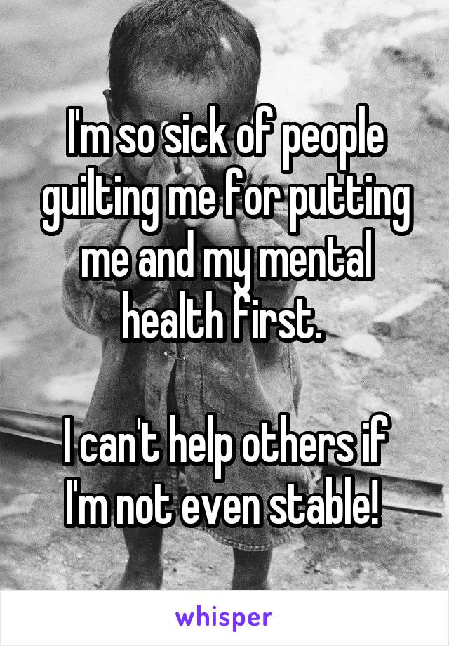 I'm so sick of people guilting me for putting me and my mental health first. 

I can't help others if I'm not even stable! 
