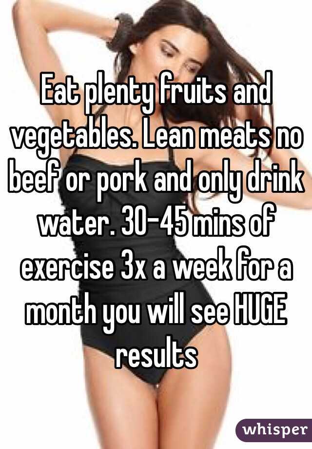 Eat plenty fruits and vegetables. Lean meats no beef or pork and only drink water. 30-45 mins of exercise 3x a week for a month you will see HUGE results 