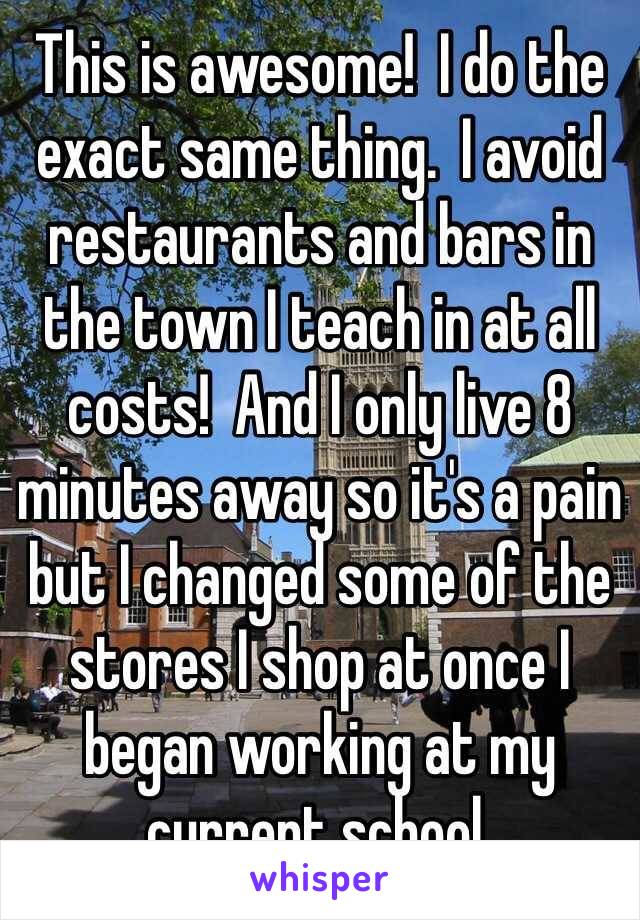 This is awesome!  I do the exact same thing.  I avoid restaurants and bars in the town I teach in at all costs!  And I only live 8 minutes away so it's a pain but I changed some of the stores I shop at once I began working at my current school.