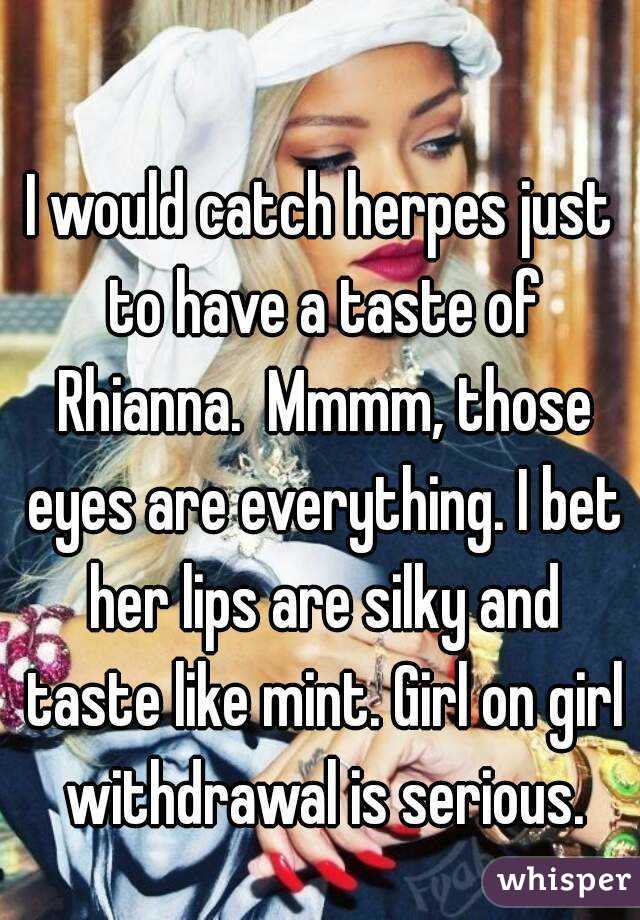 I would catch herpes just to have a taste of Rhianna.  Mmmm, those eyes are everything. I bet her lips are silky and taste like mint. Girl on girl withdrawal is serious.