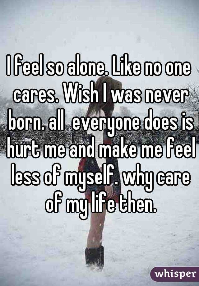 I feel so alone. Like no one cares. Wish I was never born. all  everyone does is hurt me and make me feel less of myself. why care of my life then.