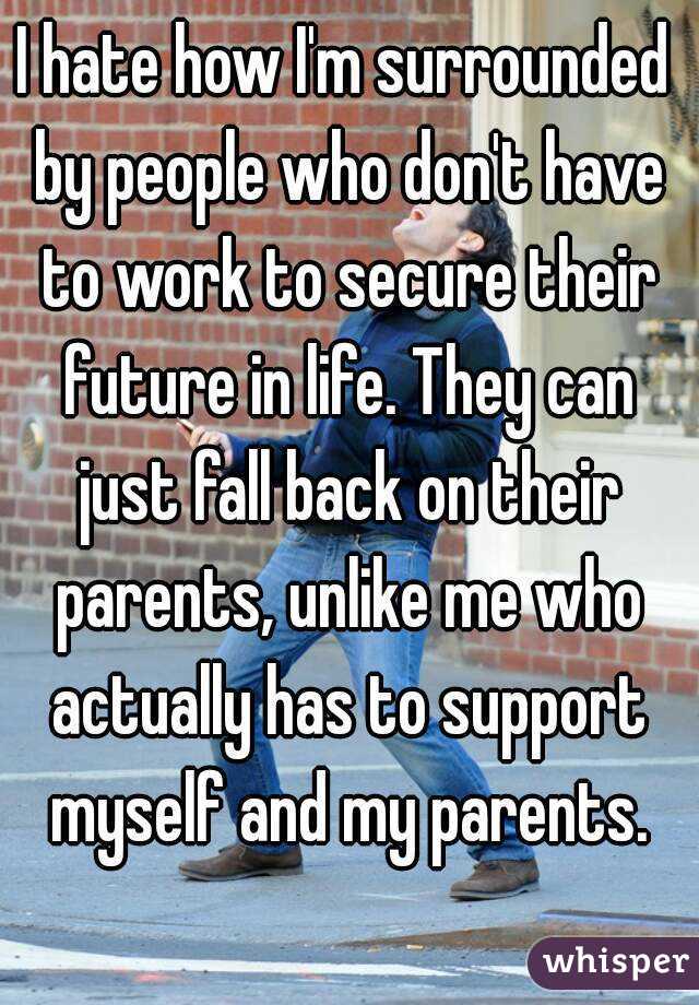 I hate how I'm surrounded by people who don't have to work to secure their future in life. They can just fall back on their parents, unlike me who actually has to support myself and my parents.