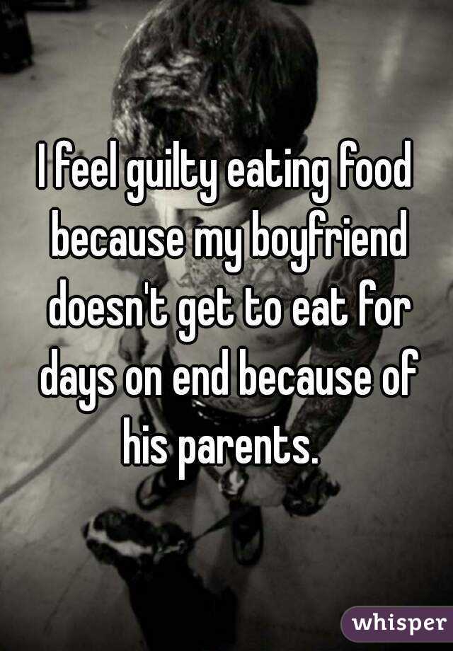 I feel guilty eating food because my boyfriend doesn't get to eat for days on end because of his parents.  