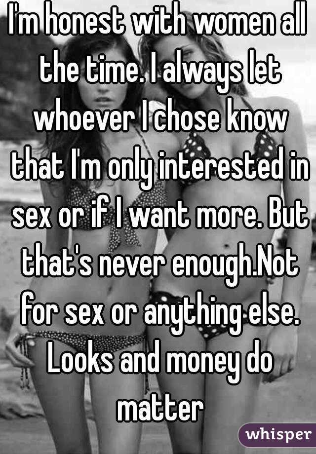 I'm honest with women all the time. I always let whoever I chose know that I'm only interested in sex or if I want more. But that's never enough.Not for sex or anything else. Looks and money do matter