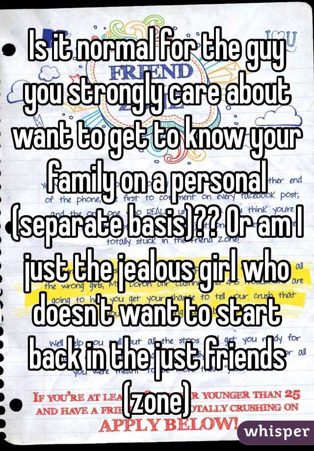 Is it normal for the guy you strongly care about want to get to know your family on a personal (separate basis)?? Or am I just the jealous girl who doesn't want to start back in the just friends (zone)