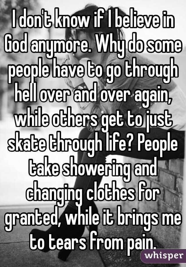 I don't know if I believe in God anymore. Why do some people have to go through hell over and over again, while others get to just skate through life? People take showering and changing clothes for granted, while it brings me to tears from pain.