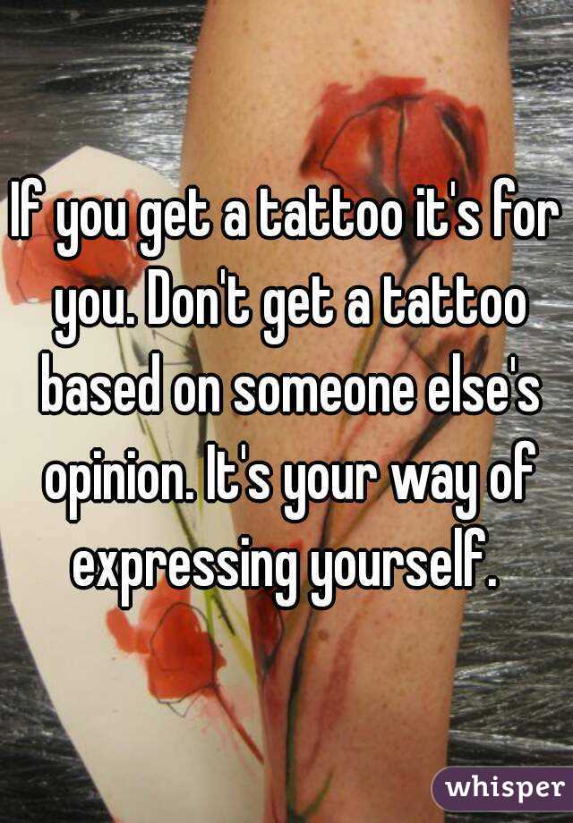 If you get a tattoo it's for you. Don't get a tattoo based on someone else's opinion. It's your way of expressing yourself. 
