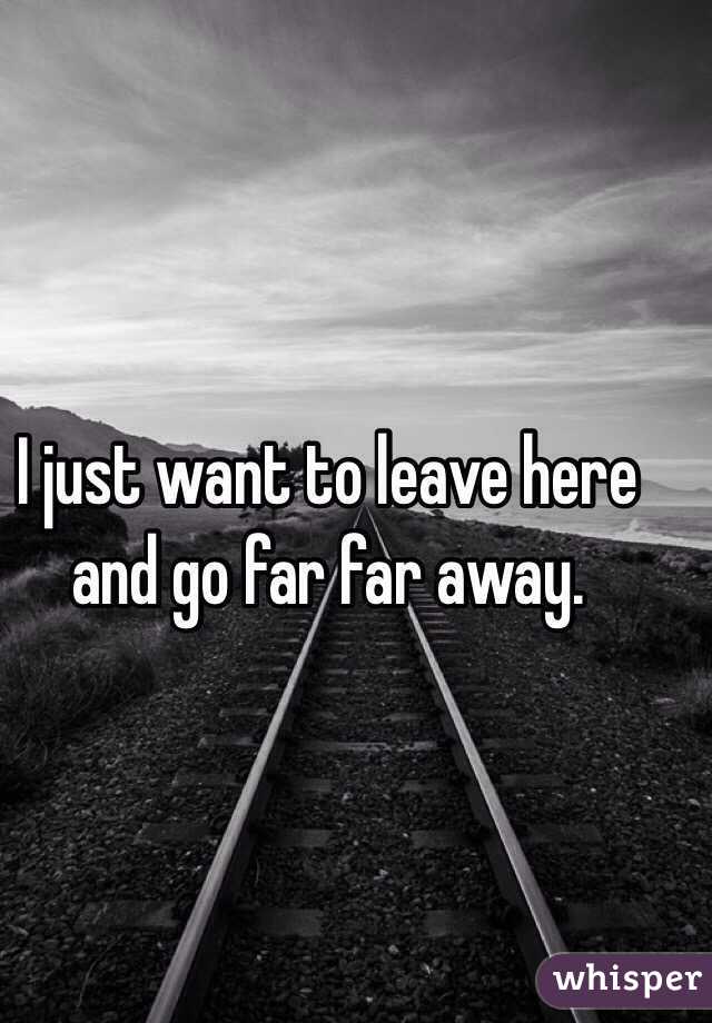 I just want to leave here and go far far away. 