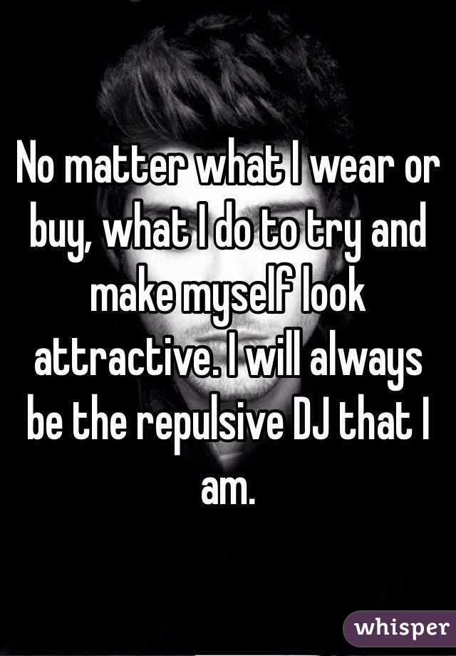 No matter what I wear or buy, what I do to try and make myself look attractive. I will always be the repulsive DJ that I am. 