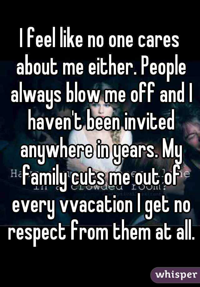 I feel like no one cares about me either. People always blow me off and I haven't been invited anywhere in years. My family cuts me out of every vvacation I get no respect from them at all.