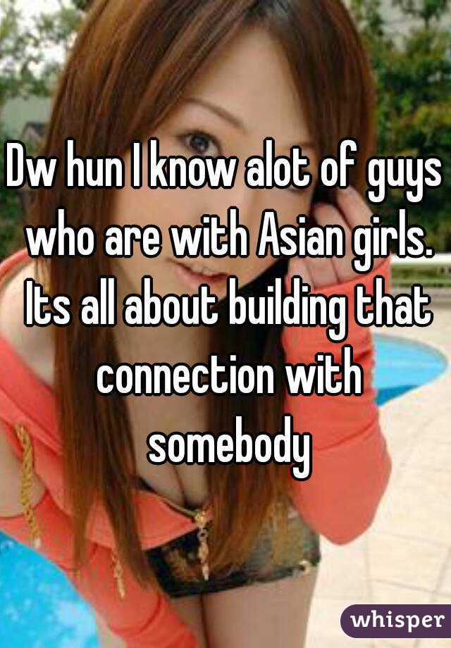 Dw hun I know alot of guys who are with Asian girls. Its all about building that connection with somebody