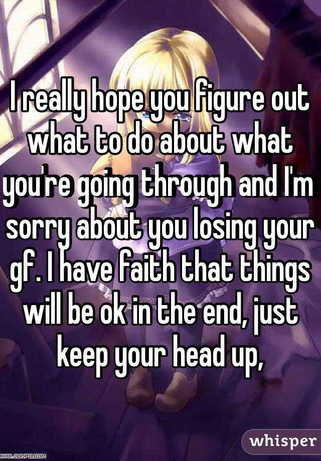 I really hope you figure out what to do about what you're going through and I'm sorry about you losing your gf. I have faith that things will be ok in the end, just keep your head up,