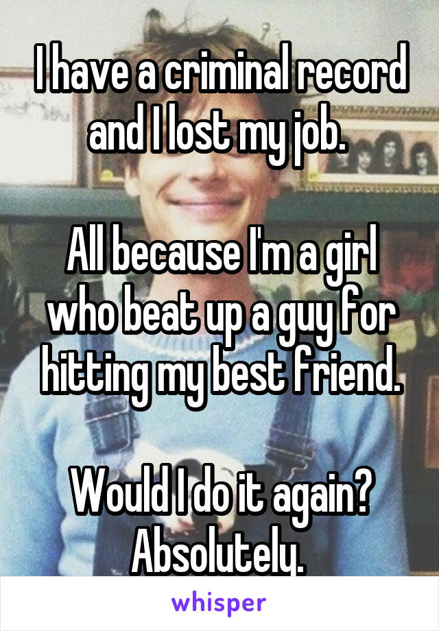 I have a criminal record and I lost my job. 

All because I'm a girl who beat up a guy for hitting my best friend.

Would I do it again?
Absolutely. 