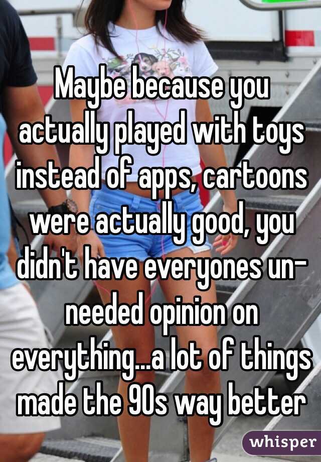 Maybe because you actually played with toys instead of apps, cartoons were actually good, you didn't have everyones un-needed opinion on everything...a lot of things made the 90s way better