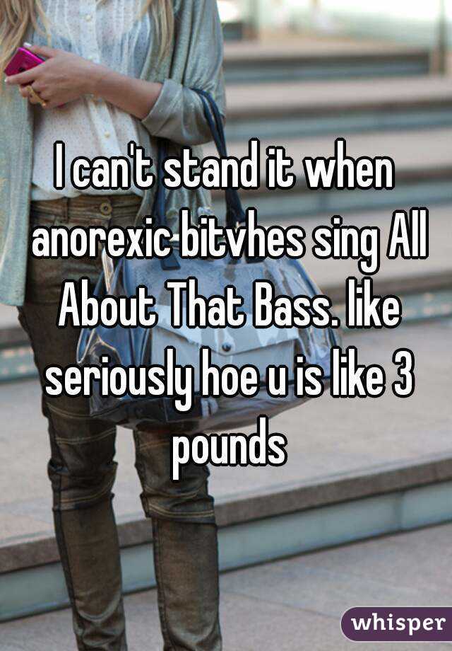 I can't stand it when anorexic bitvhes sing All About That Bass. like seriously hoe u is like 3 pounds