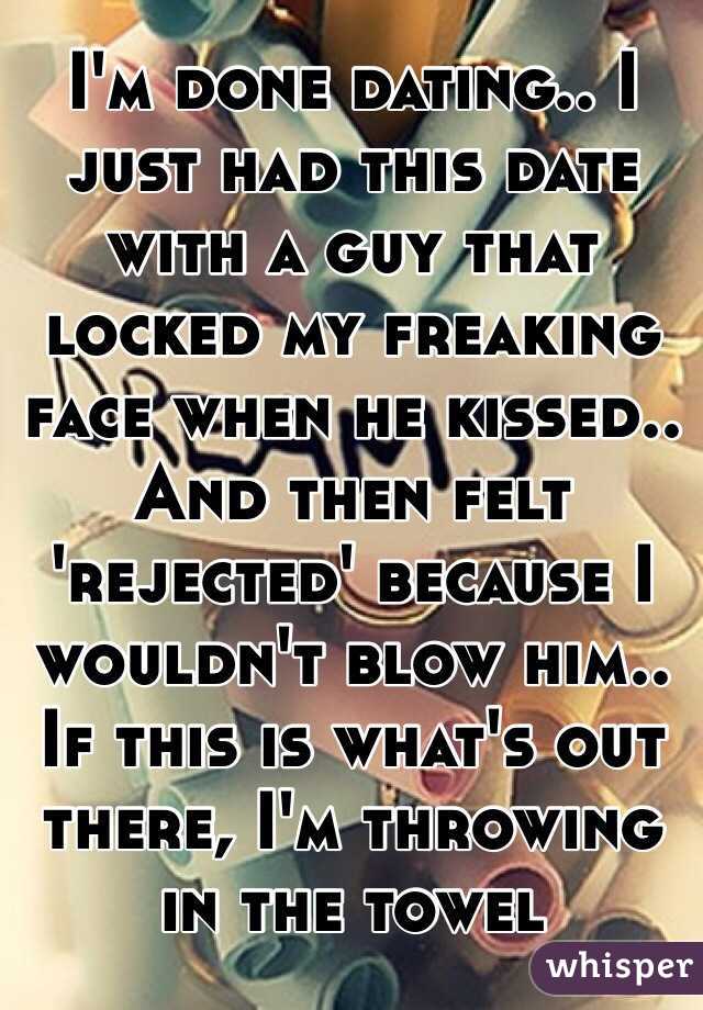 I'm done dating.. I just had this date with a guy that locked my freaking face when he kissed.. And then felt 'rejected' because I wouldn't blow him.. If this is what's out there, I'm throwing in the towel