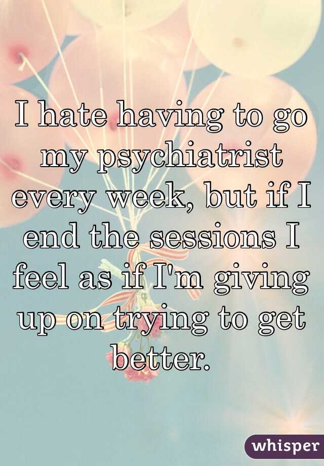 I hate having to go my psychiatrist every week, but if I end the sessions I feel as if I'm giving up on trying to get better.