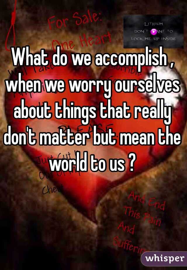 What do we accomplish , when we worry ourselves about things that really don't matter but mean the world to us ? 