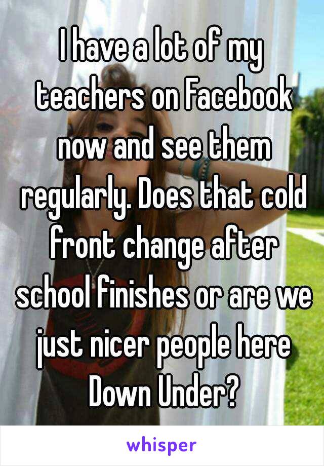 I have a lot of my teachers on Facebook now and see them regularly. Does that cold front change after school finishes or are we just nicer people here Down Under?