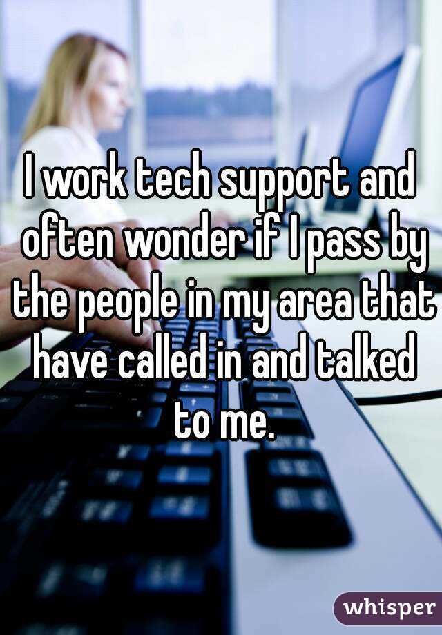 I work tech support and often wonder if I pass by the people in my area that have called in and talked to me.