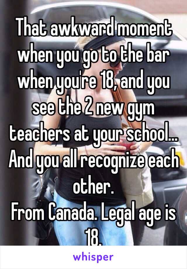 That awkward moment when you go to the bar when you're 18, and you see the 2 new gym teachers at your school... And you all recognize each other.
From Canada. Legal age is 18.