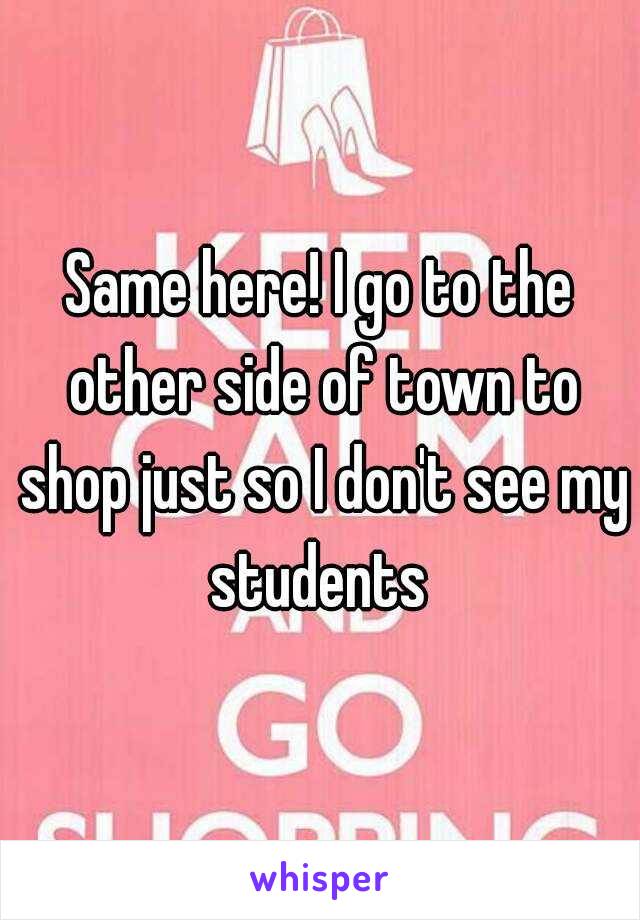 Same here! I go to the other side of town to shop just so I don't see my students 