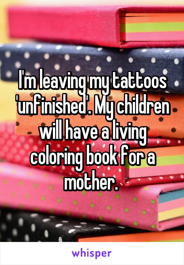 I'm leaving my tattoos 'unfinished'. My children will have a living coloring book for a mother. 