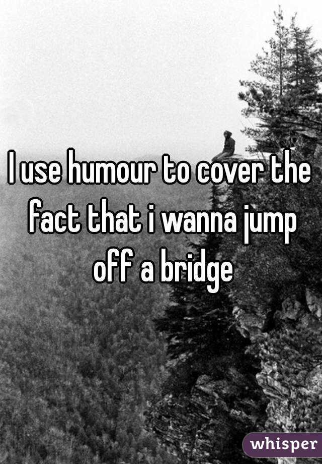I use humour to cover the fact that i wanna jump off a bridge