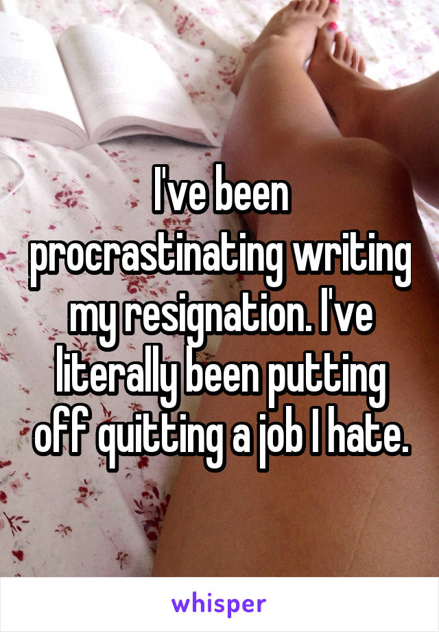 I've been procrastinating writing my resignation. I've literally been putting off quitting a job I hate.