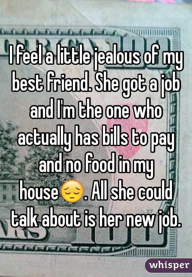 I feel a little jealous of my best friend. She got a job and I'm the one who actually has bills to pay and no food in my house😔. All she could talk about is her new job.