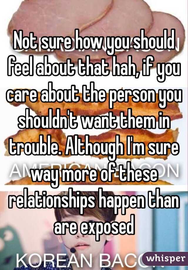 Not sure how you should feel about that hah, if you care about the person you shouldn't want them in trouble. Although I'm sure way more of these relationships happen than are exposed
