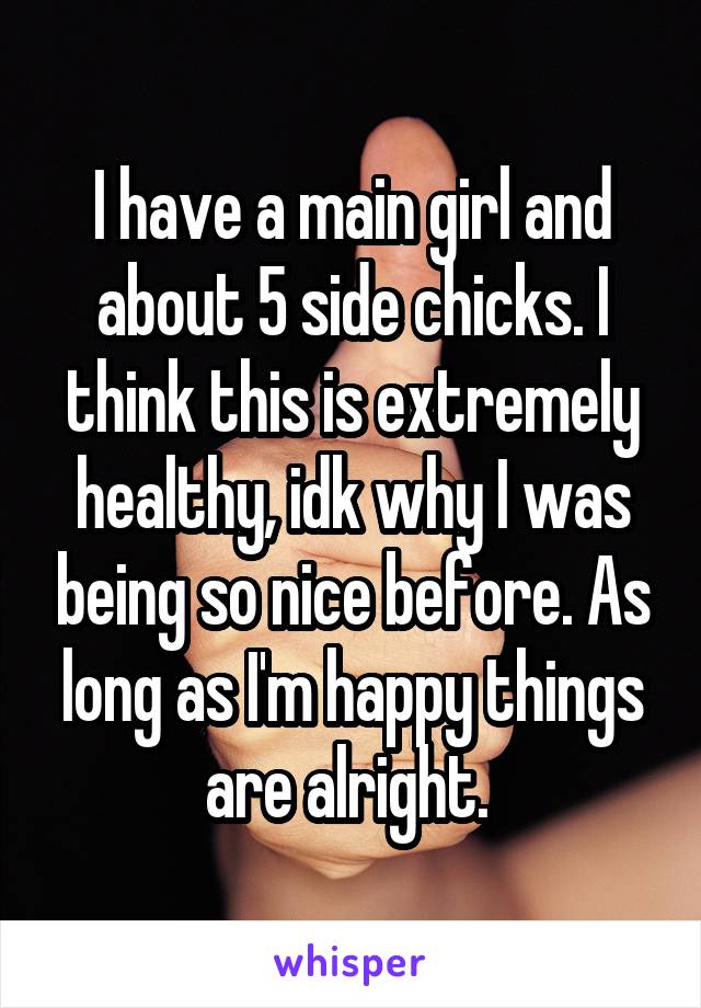 I have a main girl and about 5 side chicks. I think this is extremely healthy, idk why I was being so nice before. As long as I'm happy things are alright. 