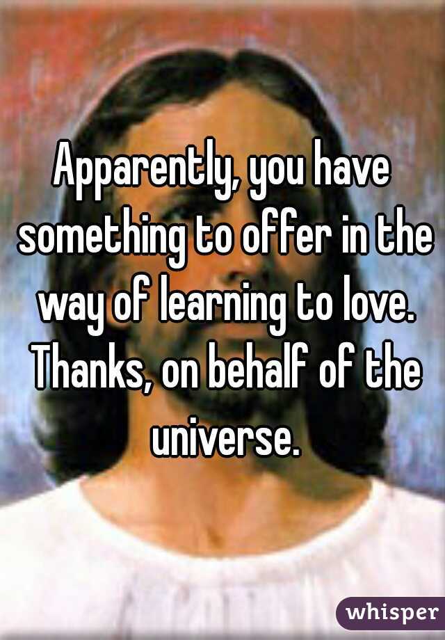 Apparently, you have something to offer in the way of learning to love. Thanks, on behalf of the universe.