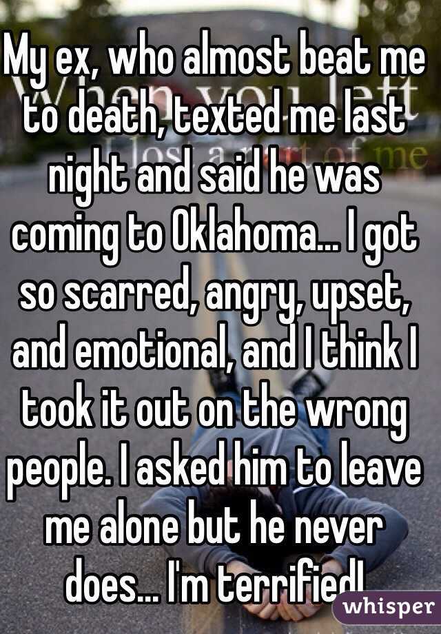My ex, who almost beat me to death, texted me last night and said he was coming to Oklahoma... I got so scarred, angry, upset, and emotional, and I think I took it out on the wrong people. I asked him to leave me alone but he never does... I'm terrified!