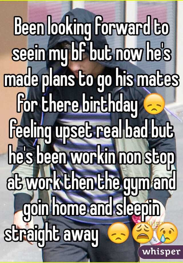 Been looking forward to seein my bf but now he's made plans to go his mates for there birthday 😞 feeling upset real bad but he's been workin non stop at work then the gym and goin home and sleepin straight away  😞😩😢