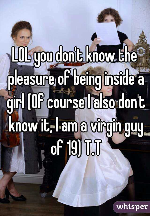 LOL you don't know the pleasure of being inside a girl (Of course I also don't know it, I am a virgin guy of 19) T.T
