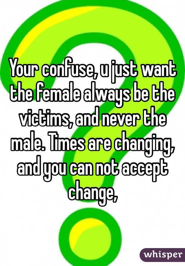 Your confuse, u just want the female always be the victims, and never the male. Times are changing, and you can not accept change, 